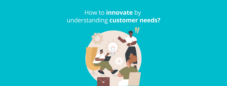 How to innovate by understanding your customer needs?